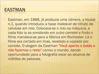    Eastman, em 1888, já produzia uma câmera, a Kodak
    n.1, quando introduziu a base maleável de nitrato de
    celulose em rolo. Colocava-se o rolo na máquina, a
    cada foto ia se enrolando em outro carretel e findo o
    filme mandava-se para a fábrica em Rochester. Lá o
    filme era cortado em tiras, revelado e copiado por
    contato. O slogam da Eastman "Você aperta o botão e
    nós fazemos o resto" correu o mundo, dando
    oportunidade para a fotografia estar ao alcance de
    milhões de pessoas.
 