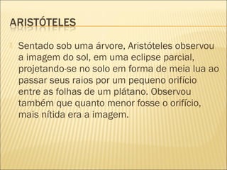    Sentado sob uma árvore, Aristóteles observou
    a imagem do sol, em uma eclipse parcial,
    projetando-se no solo em forma de meia lua ao
    passar seus raios por um pequeno orifício
    entre as folhas de um plátano. Observou
    também que quanto menor fosse o orifício,
    mais nítida era a imagem.
 