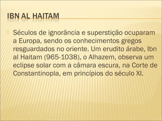    Séculos de ignorância e superstição ocuparam
    a Europa, sendo os conhecimentos gregos
    resguardados no oriente. Um erudito árabe, Ibn
    al Haitam (965-1038), o Alhazem, observa um
    eclipse solar com a câmara escura, na Corte de
    Constantinopla, em princípios do século XI.
 