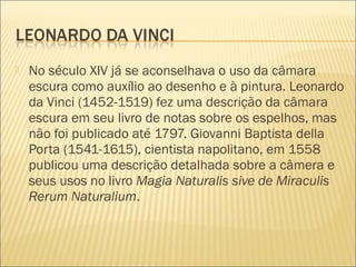    No século XIV já se aconselhava o uso da câmara
    escura como auxílio ao desenho e à pintura. Leonardo
    da Vinci (1452-1519) fez uma descrição da câmara
    escura em seu livro de notas sobre os espelhos, mas
    não foi publicado até 1797. Giovanni Baptista della
    Porta (1541-1615), cientista napolitano, em 1558
    publicou uma descrição detalhada sobre a câmera e
    seus usos no livro Magia Naturalis sive de Miraculis
    Rerum Naturalium.
 