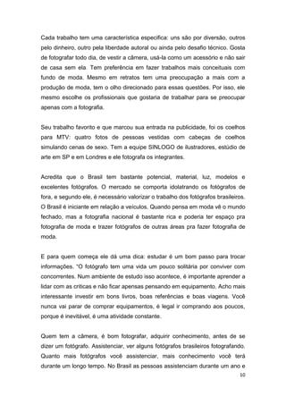 10
Cada trabalho tem uma característica especifica: uns são por diversão, outros
pelo dinheiro, outro pela liberdade autoral ou ainda pelo desafio técnico. Gosta
de fotografar todo dia, de vestir a câmera, usá-la como um acessório e não sair
de casa sem ela. Tem preferência em fazer trabalhos mais conceituais com
fundo de moda. Mesmo em retratos tem uma preocupação a mais com a
produção de moda, tem o olho direcionado para essas questões. Por isso, ele
mesmo escolhe os profissionais que gostaria de trabalhar para se preocupar
apenas com a fotografia.
Seu trabalho favorito e que marcou sua entrada na publicidade, foi os coelhos
para MTV: quatro fotos de pessoas vestidas com cabeças de coelhos
simulando cenas de sexo. Tem a equipe SINLOGO de ilustradores, estúdio de
arte em SP e em Londres e ele fotografa os integrantes.
Acredita que o Brasil tem bastante potencial, material, luz, modelos e
excelentes fotógrafos. O mercado se comporta idolatrando os fotógrafos de
fora, e segundo ele, é necessário valorizar o trabalho dos fotógrafos brasileiros.
O Brasil é iniciante em relação a veículos. Quando pensa em moda vê o mundo
fechado, mas a fotografia nacional é bastante rica e poderia ter espaço pra
fotografia de moda e trazer fotógrafos de outras áreas pra fazer fotografia de
moda.
E para quem começa ele dá uma dica: estudar é um bom passo para trocar
informações. “O fotógrafo tem uma vida um pouco solitária por conviver com
concorrentes. Num ambiente de estudo isso acontece, é importante aprender a
lidar com as criticas e não ficar apensas pensando em equipamento. Acho mais
interessante investir em bons livros, boas referências e boas viagens. Você
nunca vai parar de comprar equipamentos, é legal ir comprando aos poucos,
porque é inevitável, é uma atividade constante.
Quem tem a câmera, é bom fotografar, adquirir conhecimento, antes de se
dizer um fotógrafo. Assistenciar, ver alguns fotógrafos brasileiros fotografando.
Quanto mais fotógrafos você assistenciar, mais conhecimento você terá
durante um longo tempo. No Brasil as pessoas assistenciam durante um ano e
 