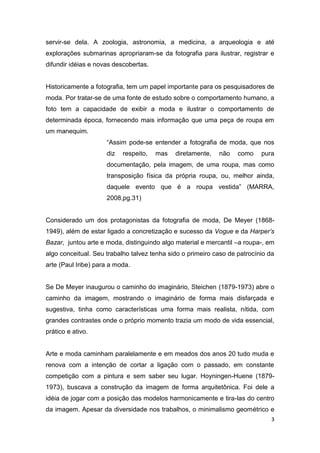 3
servir-se dela. A zoologia, astronomia, a medicina, a arqueologia e até
explorações submarinas apropriaram-se da fotografia para ilustrar, registrar e
difundir idéias e novas descobertas.
Historicamente a fotografia, tem um papel importante para os pesquisadores de
moda. Por tratar-se de uma fonte de estudo sobre o comportamento humano, a
foto tem a capacidade de exibir a moda e ilustrar o comportamento de
determinada época, fornecendo mais informação que uma peça de roupa em
um manequim.
“Assim pode-se entender a fotografia de moda, que nos
diz respeito, mas diretamente, não como pura
documentação, pela imagem, de uma roupa, mas como
transposição física da própria roupa, ou, melhor ainda,
daquele evento que é a roupa vestida” (MARRA,
2008,pg.31)
Considerado um dos protagonistas da fotografia de moda, De Meyer (1868-
1949), além de estar ligado a concretização e sucesso da Vogue e da Harper’s
Bazar, juntou arte e moda, distinguindo algo material e mercantil –a roupa-, em
algo conceitual. Seu trabalho talvez tenha sido o primeiro caso de patrocínio da
arte (Paul Iribe) para a moda.
Se De Meyer inaugurou o caminho do imaginário, Steichen (1879-1973) abre o
caminho da imagem, mostrando o imaginário de forma mais disfarçada e
sugestiva, tinha como características uma forma mais realista, nítida, com
grandes contrastes onde o próprio momento trazia um modo de vida essencial,
prático e ativo.
Arte e moda caminham paralelamente e em meados dos anos 20 tudo muda e
renova com a intenção de cortar a ligação com o passado, em constante
competição com a pintura e sem saber seu lugar. Hoyningen-Huene (1879-
1973), buscava a construção da imagem de forma arquitetônica. Foi dele a
idéia de jogar com a posição das modelos harmonicamente e tira-las do centro
da imagem. Apesar da diversidade nos trabalhos, o minimalismo geométrico e
 