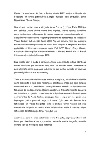 7
Escola Panamericana de Arte e Design desde 2007, assina a Direção de
Fotografia em filmes publicitários e clipes musicais para produtoras como
Bossa Nova Films e Sinlogo.
Seu primeiro contato com a fotografia foi na Europa (Londres, Paris, Milão) e
nos Estados Unidos (Nova Iorque, Los Angeles, Miami), quando trabalhou
como modelo para os fotógrafos de moda e marcas de renome internacional.
Seu primeiro trabalho como fotógrafo profissional foi apresentado na exposição
Vogue Fashion Art em São Paulo 2000. No ano seguinte teve seu primeiro
trabalho internacional publicado na revista nova iorquina V Magazine. No meio
publicitário contribui para empresas como Fiat, MTV, Bayer, Sony, Mapfre,
Citibank e Samsung.Ivan Abujamra recebeu o Primeiro Premio na 8 ª Bienal
Internacional de Arte de Roma de 2010.
Sua relação com a moda é inevitável. Ainda como modelo, esteve atento às
outras profissões que circundam esse meio. Foi quando passou interessar-se
pela fotografia, ainda mais sob a influência de sua família, formada por diversas
pessoas ligadas à arte e ao marketing.
Teve a oportunidade de conhecer diversos fotógrafos, inicialmente trabalhou
como assistente e mais tarde herdando a clientela de moda dos seus tempos
de modelo. Em 2000 assistenciou o fotógrafo Mario Testino, um dos principais
fotógrafos de moda do mundo. Recém assistente e fotógrafo iniciante, baseava
seu trabalho – no quesito comportamental e de atitude enquanto fotografo- nos
ensinamentos de Mario Testino, preocupando-se sempre em incorporar uma
linguagem própria para não reproduzir uma cópia. Além de Testino, tem
referências em vários fotógrafos como o alemão Helmut Newton, um dos
mestres da fotografia de moda, e no fotojornalismo onde é possível pegar
referencias de fatos reais e tentar reproduzi-los.
Atualmente, com 11 anos trabalhando como fotógrafo, respira a profissão 24
horas por dia e busca novos horizontes dentro da própria fotografia, levando
sempre algo de moda para seus trabalhos.
 