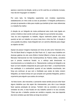 9
apenas o exercício da direção, sendo q no fim você fez um ambiente d ensaio,
mas não tem linguagem no trabalho.”
Por outro lado, há fotógrafos experientes com modelos experientes,
estabelecendo um ritmo onde os dois se percebem. O fotógrafo profissional a
principio já apresenta a idéia para modelo que também já tem mais referencias
e o trabalho flui melhor.
A direção de um fotógrafo de moda profissional esta muito mais ligada em
contar a história e dizer aonde você quer chegar do que somente nas poses,
“isso da uma engessada no trabalho. Alguns realmente pedem isso, mas
quando se tem um trabalho um pouco mais livre o ritmo faz fluir. A direção é
uma questão de prática. Cada fotógrafo tem um caminho diferente para chegar
ao objetivo da foto.”
Apesar de possuir imagens impressas em livros de arte como Visionaire (41),
The Art Book Brasil e Imagens de São Paulo vol. 2, expor seus trabalhos em
diversas galerias de arte como Britto’s Central (Miami) e feiras de arte como
Mercada Internacional de Arte Contemporânea de Padova (Itália), considera
que é preciso manter-se focado: ou o esforço está direcionado no
reconhecimento ou no trabalho em si. “Basicamente o esforço do fotógrafo e de
fazer um bom trabalho independe de para quem ele é feito”, o reconhecimento
traz satisfação, é o combustível; quando vê seu trabalho reconhecido, tem
força pra continuar, já que com a facilidade que existe de todos virarem
fotógrafos, ao mesmo tempo em que compete com grandes fotógrafos, perde o
orçamento para alguém que acabou de começar.
As fotos duram, são marcantes, e pensando nesse sentido procura evitar fazer
alguns trabalhos que não sejam tão interessantes, pois não é sua intenção
fazer apenas prestação de serviço. Também não se considera um grande
vendedor de arte, é mais focado em seu trabalho autoral e no seu conceito.
“Claro que ele- o trabalho- precisa ser vendido e exposto, mas isso depende
dos bons contatos que são feitos ao longo da carreira.”
 