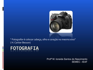 “ Fotografar é colocar cabeça, olho e coração no mesmo eixo”
( H. Cartier Besson)
Profª M. Ioneide Santos do Nascimento
SEMEC - IEAF
 