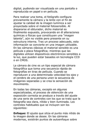digital, pudiendo ser visualizada en una pantalla o
reproducida en papel o en película.
Para realizar una toma, el fotógrafo configura
previamente la cámara y la lente con el fin de
ajustar la calidad de la imagen lumínica a ser
proyectada sobre el material fotosensible. Al
dispararse el obturador, dicho material es
finalmente expuesto, provocando en él alteraciones
químicas o físicas que constituyen una "imagen
latente", aún no visible pero presente en su
estructura interna. Tras un proceso adecuado, esta
información se convierte en una imagen utilizable.
En las cámaras clásicas el material sensible es una
película o placa fotográfica; mientras que las
digitales utilizan dispositivos electrónicos sensibles a
la luz, que pueden estar basados en tecnología CCD
o en CMOS.
La cámara de cine es un tipo especial de cámara
fotográfica que toma una secuencia rápida de
fotografías en tiras de película. Cuando se
reproducen a una determinada velocidad los ojos y
el cerebro de una persona unen la secuencia de
imágenes separadas y se crea la sensación de
movimiento.
En todas las cámaras, excepto en algunas
especializadas, el proceso de obtención de una
exposición correcta se produce a través del ajuste
de una serie de controles con los que se trata que la
fotografía sea clara, nítida y bien iluminada. Los
controles habituales que se incluyen son los
siguientes:
Enfoque: El ajuste que sitúa el punto más nítido de
la imagen donde se desee. En las cámaras
modernas, existirán puntos de autoenfoque sobre
 