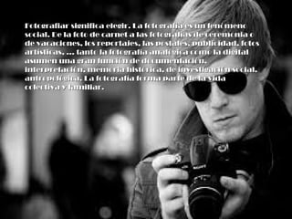 Fotografiar significa elegir. La fotografía es un fenómenoFotografiar significa elegir. La fotografía es un fenómeno
social. De la foto de carnet a las fotografías de ceremonia osocial. De la foto de carnet a las fotografías de ceremonia o
de vacaciones, los reportajes, las postales, publicidad, fotosde vacaciones, los reportajes, las postales, publicidad, fotos
artísticas, ... tanto la fotografía analógica como la digitalartísticas, ... tanto la fotografía analógica como la digital
asumen una gran función de documentación,asumen una gran función de documentación,
interpretación, memoria histórica, de investigación social,interpretación, memoria histórica, de investigación social,
antropológica. La fotografía forma parte de la vidaantropológica. La fotografía forma parte de la vida
colectiva y familiar.colectiva y familiar.
 