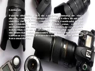 CámarasCámaras
Existen distintos tipos de cámara; cámara de visorExisten distintos tipos de cámara; cámara de visor
directo, cámara con telémetro, cámara Reflex de un solodirecto, cámara con telémetro, cámara Reflex de un solo
objetivo (SRL) 35mm., cámara Reflex Cuadrada de unobjetivo (SRL) 35mm., cámara Reflex Cuadrada de un
solo objetivo, entre otras. Todas estas cámarassolo objetivo, entre otras. Todas estas cámaras
probablemente sean diferentes en cientos de cosas, peroprobablemente sean diferentes en cientos de cosas, pero
todas ellas con un propósito en común; algo que las unetodas ellas con un propósito en común; algo que las une
sin importar cuan diferentes sean entre ellas mismas:sin importar cuan diferentes sean entre ellas mismas:
capturar recuerdo... Recuerdos que la mente no siemprecapturar recuerdo... Recuerdos que la mente no siempre
logra guardarlos.logra guardarlos.
 