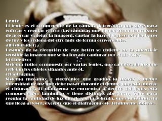 LenteLente
El lente es el componente de la cámara fotográfica que sirve paraEl lente es el componente de la cámara fotográfica que sirve para
enfocar y regular el foco (las cámaras que tienen zoom son capacesenfocar y regular el foco (las cámaras que tienen zoom son capaces
de acercar y alejar la imagen), captar la luz; el lente capta los hacesde acercar y alejar la imagen), captar la luz; el lente capta los haces
de luz y los ordena del otro lado de forma convergente.de luz y los ordena del otro lado de forma convergente.
a)Disparador:a)Disparador:
Después de la ejecución de este botón se obtiene en la superficieDespués de la ejecución de este botón se obtiene en la superficie
sensible la imagen que se ha logrado capturar por el ojo visor.sensible la imagen que se ha logrado capturar por el ojo visor.
b) Objetivo:b) Objetivo:
Sistema óptico compuesto por varias lentes, que canaliza la luz queSistema óptico compuesto por varias lentes, que canaliza la luz que
reflejan los objetos situados ante él.reflejan los objetos situados ante él.
c)Diafragma:c)Diafragma:
Sistema mecánico o electrónico que gradúa la mayor o menorSistema mecánico o electrónico que gradúa la mayor o menor
intensidad de luz que debe pasar durante el tiempo que está abiertointensidad de luz que debe pasar durante el tiempo que está abierto
el obturador. El diafragma se encuentra a dentro del lente, estáel obturador. El diafragma se encuentra a dentro del lente, está
compuesto por laminillas y tiene distintas aberturas. Sirve paracompuesto por laminillas y tiene distintas aberturas. Sirve para
regular la cantidad de luz que llega a la película, que es distinta a laregular la cantidad de luz que llega a la película, que es distinta a la
que llega al visor, excepto que el diafragma esté totalmente abierto.que llega al visor, excepto que el diafragma esté totalmente abierto.
 