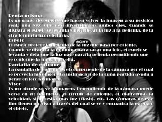 Penta prismaPenta prisma
Es un grupo de espejos que hacen volver la imagen a su posiciónEs un grupo de espejos que hacen volver la imagen a su posición
real, una vez que está invertida en ambos ejes. Cuando sereal, una vez que está invertida en ambos ejes. Cuando se
dispara el espejo se levanta y deja llegar la luz a la película, de ladispara el espejo se levanta y deja llegar la luz a la película, de la
otra forma la luz rebotaría.otra forma la luz rebotaría.
EspejoEspejo
El espejo protege la película de la luz que pasa por el lente.El espejo protege la película de la luz que pasa por el lente.
Cuando se dispara la máquina para sacar una foto, el espejo seCuando se dispara la máquina para sacar una foto, el espejo se
levanta y deja que la luz pase para la película permitiendo quelevanta y deja que la luz pase para la película permitiendo que
se conforme la imagen en ella.se conforme la imagen en ella.
Pantalla de enfoquePantalla de enfoque
La pantalla de enfoque es el componente de la cámara por el cualLa pantalla de enfoque es el componente de la cámara por el cual
se proyecta la imagen. La inclinación de la cuña partida ayuda ase proyecta la imagen. La inclinación de la cuña partida ayuda a
poner en foco la imagen.poner en foco la imagen.
VisorVisor
Es por donde se ve la imagen. Dependiendo de la cámara puedeEs por donde se ve la imagen. Dependiendo de la cámara puede
verse en el: fotómetro, el círculo de enfoque, el diafragma, laverse en el: fotómetro, el círculo de enfoque, el diafragma, la
velocidad, si necesita más luz (flash), etc. Las cámaras de estevelocidad, si necesita más luz (flash), etc. Las cámaras de este
tipo tienen un visor a través del cual se ve y encuadra la escena otipo tienen un visor a través del cual se ve y encuadra la escena o
el objeto.el objeto.
 