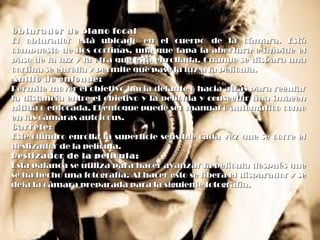 Obturador de plano focalObturador de plano focal
El obturador está ubicado en el cuerpo de la cámara. EstáEl obturador está ubicado en el cuerpo de la cámara. Está
compuesto de dos cortinas, una que tapa la abertura e impide elcompuesto de dos cortinas, una que tapa la abertura e impide el
paso de la luz y la otra que está enrollada. Cuando se dispara unapaso de la luz y la otra que está enrollada. Cuando se dispara una
cortina se enrolla y permite que pase la luz a la película.cortina se enrolla y permite que pase la luz a la película.
Anillo de enfoque:Anillo de enfoque:
Permite mover el objetivo hacia delante o hacia atrás para regularPermite mover el objetivo hacia delante o hacia atrás para regular
la distancia entre el objetivo y la película y conseguir una imagenla distancia entre el objetivo y la película y conseguir una imagen
nítida o enfocada. El enfoque puede ser manual o automático comonítida o enfocada. El enfoque puede ser manual o automático como
en las cámaras autofocus.en las cámaras autofocus.
Carrete:Carrete:
Este cilindro enrolla la superficie sensible cada vez que se corre elEste cilindro enrolla la superficie sensible cada vez que se corre el
deslizador de la película.deslizador de la película.
Deslizador de la película:Deslizador de la película:
Esta palanca se utiliza para hacer avanzar la película después queEsta palanca se utiliza para hacer avanzar la película después que
se ha hecho una fotografía. Al hacer esto se libera el disparador y sese ha hecho una fotografía. Al hacer esto se libera el disparador y se
deja la cámara preparada para la siguiente fotografía.deja la cámara preparada para la siguiente fotografía.
 