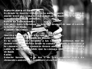 Soporte para el flash:Soporte para el flash:
Es donde se inserta el flash en la parte superior de la cámara,Es donde se inserta el flash en la parte superior de la cámara,
puede tener los contactos para activar el flash o solo servir depuede tener los contactos para activar el flash o solo servir de
soporte como en las antiguas.soporte como en las antiguas.
Botón de rebobinado:Botón de rebobinado:
Este sirve para rebobinar la película después de que el carreteEste sirve para rebobinar la película después de que el carrete
la halla enrollado.la halla enrollado.
Contador de vistas:Contador de vistas:
Muestra la cantidad de fotos que se han sacado.Muestra la cantidad de fotos que se han sacado.
Conexión para el cable de flash:Conexión para el cable de flash:
Es la conexión que permite a las cámaras antiguas que noEs la conexión que permite a las cámaras antiguas que no
tienen conexión directa desde la zapata del flash, conectarse atienen conexión directa desde la zapata del flash, conectarse a
la cámara. Algunas cámaras tienen además la inserción parala cámara. Algunas cámaras tienen además la inserción para
cable, lo que hace posible que la cámara utilice dos unidadescable, lo que hace posible que la cámara utilice dos unidades
de flashde flash
CajaCaja::
Estuche hermético a la luz y de color contiene todos losEstuche hermético a la luz y de color contiene todos los
elementos anteriores y constituye el cuerpo de la cámara.elementos anteriores y constituye el cuerpo de la cámara.
 