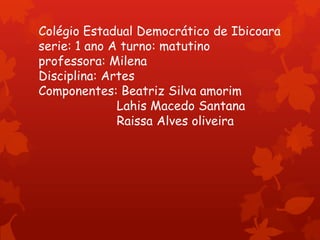 Colégio Estadual Democrático de Ibicoara
serie: 1 ano A turno: matutino
professora: Milena
Disciplina: Artes
Componentes: Beatriz Silva amorim
Lahis Macedo Santana
Raissa Alves oliveira

 