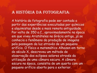 A história da fotografia:
A história da fotografia pode ser contada a
partir das experiências executadas por químicos
e alquimistas desde a mais remota antiguidade.
Por volta de 350 a.C., aproximadamente na época
em que viveu Aristóteles na Grécia antiga, já se
conhecia o fenômeno da produção de imagens
pela passagem da luz através de um pequeno
orifício. O físico e matemático Alhazen em torno
do século X, descreveu um método de
observação dos eclipses solares através da
utilização de uma câmara escura. A câmara
escura na época, consistia de um quarto com um
pequeno orifício aberto para o exterior.

 