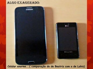 Algo exagerado:

Celular enorme...( comparação do de Beatriz com o de Lahis)

 