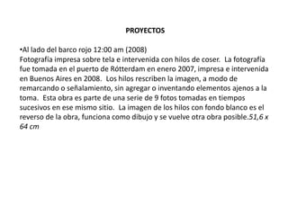 PROYECTOS
•Al lado del barco rojo 12:00 am (2008)
Fotografía impresa sobre tela e intervenida con hilos de coser. La fotografía
fue tomada en el puerto de Rótterdam en enero 2007, impresa e intervenida
en Buenos Aires en 2008. Los hilos rescriben la imagen, a modo de
remarcando o señalamiento, sin agregar o inventando elementos ajenos a la
toma. Esta obra es parte de una serie de 9 fotos tomadas en tiempos
sucesivos en ese mismo sitio. La imagen de los hilos con fondo blanco es el
reverso de la obra, funciona como dibujo y se vuelve otra obra posible.51,6 x
64 cm

 