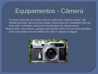 O nome é derivado de câmera obscura, latim para "câmara escura". Seu
formato peculiar, deriva-se das antigas observações de Aristóteles1 tido até
hoje como o primeiro a descrever os princípios da câmara escura.
Basicamente, uma câmara, qualquer que seja ela, deriva de um único princípio.
Uma caixa preta com um orifício por onde é captada a imagem.

 