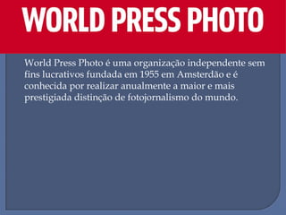 World Press Photo é uma organização independente sem
fins lucrativos fundada em 1955 em Amsterdão e é
conhecida por realizar anualmente a maior e mais
prestigiada distinção de fotojornalismo do mundo.

 