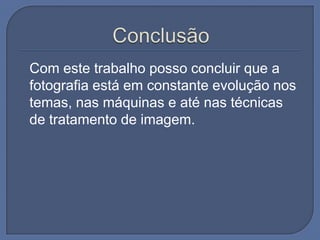 Com este trabalho posso concluir que a
fotografia está em constante evolução nos
temas, nas máquinas e até nas técnicas
de tratamento de imagem.

 