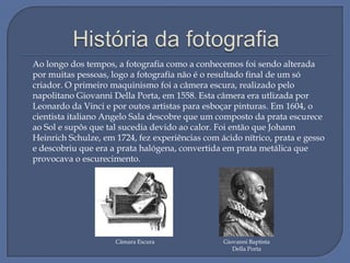 Ao longo dos tempos, a fotografia como a conhecemos foi sendo alterada
por muitas pessoas, logo a fotografia não é o resultado final de um só
criador. O primeiro maquinismo foi a câmera escura, realizado pelo
napolitano Giovanni Della Porta, em 1558. Esta câmera era utlizada por
Leonardo da Vinci e por outos artistas para esboçar pinturas. Em 1604, o
cientista italiano Angelo Sala descobre que um composto da prata escurece
ao Sol e supôs que tal sucedia devido ao calor. Foi então que Johann
Heinrich Schulze, em 1724, fez experiências com ácido nítrico, prata e gesso
e descobriu que era a prata halógena, convertida em prata metálica que
provocava o escurecimento.

Câmara Escura

Giovanni Baptista
Della Porta

 
