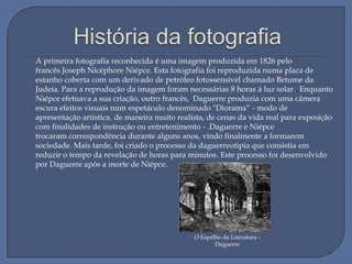 A primeira fotografia reconhecida é uma imagem produzida em 1826 pelo
francês Joseph Nicéphore Niépce. Esta fotografia foi reproduzida numa placa de
estanho coberta com um derivado de petróleo fotossensível chamado Betume da
Judeia. Para a reprodução da imagem foram necessárias 8 horas à luz solar. Enquanto
Niépce efetuava a sua criação, outro francês, Daguerre produzia com uma câmera
escura efeitos visuais num espetáculo denominado "Diorama“ - modo de
apresentação artística, de maneira muito realista, de cenas da vida real para exposição
com finalidades de instrução ou entretenimento - .Daguerre e Niépce
trocaram correspondência durante alguns anos, vindo finalmente a formarem
sociedade. Mais tarde, foi criado o processo da daguerreotipia que consistia em
reduzir o tempo da revelação de horas para minutos. Este processo foi desenvolvido
por Daguerre após a morte de Niépce.

O Espelho da Literatura Daguerre

 