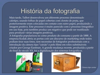 Mais tarde, Talbot desenvolveu um diferente processo denominado
calotipo, usando folhas de papel cobertas com cloreto de prata, que
posteriormente eram colocadas em contato com outro papel, produzindo a
imagem positiva. Este processo é muito parecido com o processo fotográfico
em uso hoje, pois também produz um negativo que pode ser reutilizado
para produzir várias imagens positivas.
A fotografia popularizou-se como produto de consumo a partir de 1888. A
empresa Kodak abriu as portas com um discurso de marketing onde todos
podiam tirar suas fotos, sem necessitar de fotógrafos profissionais com a
introdução da câmera tipo "caixão" e pelo filme em rolos substituíveis
criados por George Eastman. A grande mudança recente, produzida a partir
do final do século XX, foi a digitalização dos sistemas fotográficos.

Câmera tipo caixão

 