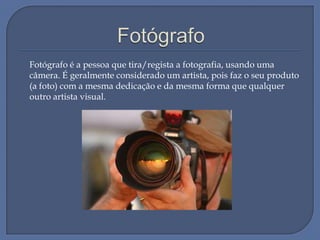 Fotógrafo é a pessoa que tira/regista a fotografia, usando uma
câmera. É geralmente considerado um artista, pois faz o seu produto
(a foto) com a mesma dedicação e da mesma forma que qualquer
outro artista visual.

 