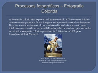 A fotografia colorida foi explorada durante o século XIX e os testes iniciais
com cores não puderam fixar a imagem, nem prevenir a cor de enfraquecer.
Durante a metade deste século as emulsões disponíveis ainda não eram
totalmente capazes de serem sensibilizadas pela cor verde ou pela vermelha.
A primeira fotografia colorida permanente foi tirada em 1861 pelo
físico James Clerk Maxwell.

Foto de 1942 de um carpinteiro a
trabalhar, é um exemplo histórico das
primeiras fotografias coloridas.

 