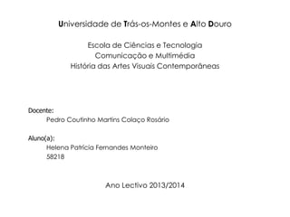 Universidade de Trás-os-Montes e Alto Douro
Escola de Ciências e Tecnologia
Comunicação e Multimédia
História das Artes Visuais Contemporâneas

Docente:
Pedro Coutinho Martins Colaço Rosário
Aluno(a):
Helena Patrícia Fernandes Monteiro
58218

Ano Lectivo 2013/2014

 