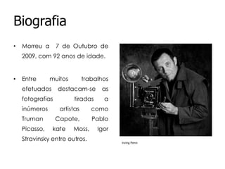 Biografia
•

Morreu a

7 de Outubro de

2009, com 92 anos de idade.

•

Entre

muitos

efetuados

destacam-se

fotografias
inúmeros
Truman
Picasso,

trabalhos

tiradas

as

a

artistas

como

Capote,

Pablo

kate

Moss,

Stravinsky entre outros.

Igor
Irving Penn

 