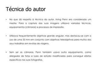 Técnica do autor
•

No que diz respeito à técnica do autor, Irving Penn era considerado um
mestre. Para a captura das suas imagens utilizava variadas técnicas,
equipamentos (câmaras) e processos de impressão.

•

Utilizava frequentemente objetivas grande angular, mas destacou-se com o
uso de uma 35 mm em conjunto com objetivas teleobjetivas para muitos dos
seus trabalhos em revistas de viagens.

•

Sem ser as câmaras, Penn também usava outro equipamento, como
alargador de fotos e luzes de estúdio modificadas para conseguir efeitos
específicos nas suas fotografias.

 