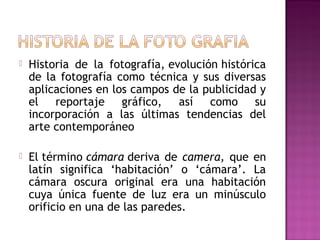 

Historia de la fotografía, evolución histórica
de la fotografía como técnica y sus diversas
aplicaciones en los campos de la publicidad y
el reportaje gráfico, así como su
incorporación a las últimas tendencias del
arte contemporáneo



El término cámara deriva de camera, que en
latín significa ‘habitación’ o ‘cámara’. La
cámara oscura original era una habitación
cuya única fuente de luz era un minúsculo
orificio en una de las paredes.

 