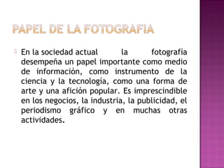 

En la sociedad actual
la
fotografía
desempeña un papel importante como medio
de información, como instrumento de la
ciencia y la tecnología, como una forma de
arte y una afición popular. Es imprescindible
en los negocios, la industria, la publicidad, el
periodismo gráfico y en muchas otras
actividades.

 