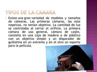 

Existe una gran variedad de modelos y tamaños
de cámaras. Las primeras cámaras, las este
nopeicas, no tenían objetivo. La cantidad de luz
se controlaba al cerrar el orificio. La primera
cámara de uso general, cámara de cajón,
consistía en una caja de madera o de plástico
con un objetivo simple y un disparador de
guillotina en un extremo y en el otro un soporte
para la película.

 