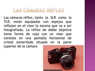 

Las cámaras réflex, tanto la SLR como la
TLR, están equipadas con espejos que
reflejan en el visor la escena que va a ser
fotografiada. La réflex de doble objetivo
tiene forma de caja con un visor que
consiste en una pantalla horizontal de
cristal esmerilado situada en la parte
superior de la cámara

 