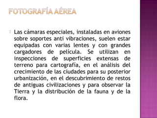 

Las cámaras especiales, instaladas en aviones
sobre soportes anti vibraciones, suelen estar
equipadas con varias lentes y con grandes
cargadores de película. Se utilizan en
inspecciones de superficies extensas de
terreno para cartografía, en el análisis del
crecimiento de las ciudades para su posterior
urbanización, en el descubrimiento de restos
de antiguas civilizaciones y para observar la
Tierra y la distribución de la fauna y de la
flora.

 