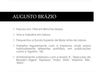 AUGUSTO BRÁZIO
 Nasceu em 1964 em Brinches-Serpa.
 Vive e trabalha em Lisboa.
 Frequentou a Escola Superior de Belas Artes de Lisboa.
 Trabalha regularmente com a imprensa, onde assina
habitualmente diferentes portfólios, em publicações
como a 'Egoísta', 'NS'.
 Anteriormente colaborou com a revista 'K', 'Selecções do
Reader's Digest', 'Expresso', 'Visão', 'DNA', 'Máxima', 'Elle',
'Stern'.

 
