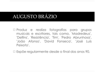AUGUSTO BRÁZIO
 Produz e realiza fotografias para grupos
musicais e escritores, tais como, 'Madredeus',
'Delfins', 'Resistência', 'Tim', 'Pedro Abrunhosa',
'João Afonso', 'David Fonseca', 'José Luís
Peixoto'.
 Expõe regularmente desde o final dos anos 90.

 