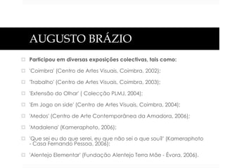 AUGUSTO BRÁZIO
 Participou em diversas exposições colectivas, tais como:
 'Coimbra' (Centro de Artes Visuais, Coimbra, 2002);
 'Trabalho' (Centro de Artes Visuais, Coimbra, 2003);

 'Extensão do Olhar' ( Colecção PLMJ, 2004);
 'Em Jogo on side' (Centro de Artes Visuais, Coimbra, 2004);
 'Medos' (Centro de Arte Contemporânea da Amadora, 2006);
 'Madalena' (Kameraphoto, 2006);
 'Que sei eu do que serei, eu que não sei o que sou?' (Kameraphoto
- Casa Fernando Pessoa, 2006);
 'Alentejo Elementar' (Fundação Alentejo Terra Mãe - Évora, 2006).

 