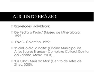 AUGUSTO BRÁZIO
 Exposições individuais:
 De Pedra a Pedra' (Museu de Mineralogia,
1997);

 FNAC- Colombo, 1999;
 'Inicial, o dia, a noite' (Oficina Municipal de
Artes Soares Branco - Complexo Cultural Quinta
da Raposa, Mafra, 2004).
 'Os Olhos Azuis do Mar' (Centro de Artes de
Sines, 2005).

 