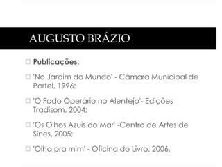 AUGUSTO BRÁZIO
 Publicações:
 'No Jardim do Mundo' - Câmara Municipal de
Portel, 1996;
 'O Fado Operário no Alentejo'- Edições
Tradisom, 2004;
 'Os Olhos Azuis do Mar' -Centro de Artes de
Sines, 2005;
 'Olha pra mim' - Oficina do Livro, 2006.

 
