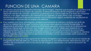 FUNCION DE UNA CAMARA
 La cámara oscura es el dispositivo formador de la imagen, mientras que la película fotográfica o el
sensor electrónico se encargan de captarla. El almacenamiento de las imágenes capturadas
depende del tipo de cámara, quedando guardadas en la misma película si se trata de máquinas
clásicas, o en algún dispositivo de memoria en las digitales. En este último caso, la imagen
resultante se almacena electrónicamente como información digital, pudiendo ser visualizada en
una pantalla o reproducida en papel o en película.
 Para realizar una toma, el fotógrafo configura previamente la cámara y la lente con el fin de
ajustar la calidad de la imagen lumínica a ser proyectada sobre el material fotosensible. Al
dispararse el obturador, dicho material es finalmente expuesto, provocando en él alteraciones
químicas o físicas que constituyen una "imagen latente", aún no visible pero presente en su
estructura interna. Tras un proceso adecuado, esta información se convierte en una imagen
utilizable. En las cámaras clásicas el material sensible es una película o placa fotográfica; mientras
que las digitales utilizan dispositivos electrónicos sensibles a la luz, que pueden estar basados en
tecnología CCD o en CMOS.
 La cámara de cine es un tipo especial de cámara fotográfica que toma una secuencia rápida de
fotografías en tiras de película. Cuando se reproducen a una determinada velocidad los ojos y el
cerebro de una persona unen la secuencia de imágenes separadas y se crea la sensación de
movimiento
 