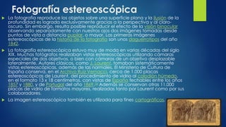 Fotografía estereoscópica
 La fotografía reproduce los objetos sobre una superficie plana y la ilusión de la
profundidad es lograda exclusivamente gracias a la perspectiva y al claro-
oscuro. Sin embargo, resulta posible reproducir el efecto de la visión binocular
observando separadamente con nuestros ojos dos imágenes tomadas desde
puntos de vista a distancia pupilar, o mayor. Las primeras imágenes
estereoscópicas de la historia de la fotografía son unos daguerrotipos del año
1842.
 La fotografía estereoscópica estuvo muy de moda en varias décadas del siglo
XIX. Muchos fotógrafos realizaban vistas estereoscópicas utilizando cámaras
especiales de dos objetivos, o bien con cámaras de un objetivo desplazable
lateralmente. Autores clásicos, como J. Laurent, tomaban sistemáticamente
vistas estereoscópicas, además de las normales. El Ministerio de Cultura de
España conserva, en el Archivo Ruiz Vernacci, cerca de 1.000 placas
estereoscópicas de Laurent, del procedimiento de vidrio al colodión húmedo,
en el formato 13 x 18 centímetros, con vistas de España fechables entre los años
1857 y 1880, y de Portugal del año 1869.16 Además se conservan otras 11.000
placas de vidrio de formatos mayores, realizadas tanto por Laurent como por sus
colaboradores.
 La imagen estereoscópica también es utilizada para fines cartográficos.
 