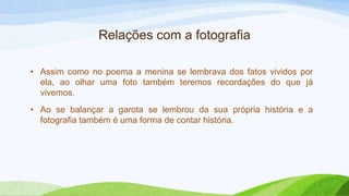 • Assim como no poema a menina se lembrava dos fatos vividos por
ela, ao olhar uma foto também teremos recordações do que já
vivemos.
• Ao se balançar a garota se lembrou da sua própria história e a
fotografia também é uma forma de contar história.
Relações com a fotografia
 