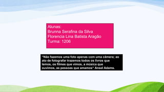 “Não fazemos uma foto apenas com uma câmera; ao
ato de fotografar trazemos todos os livros que
lemos, os filmes que vimos, a música que
ouvimos, as pessoas que amamos“ Ansel Adams.
Alunas:
Brunna Serafina da Silva
Florencia Lina Batista Aragão
Turma: 1206
 