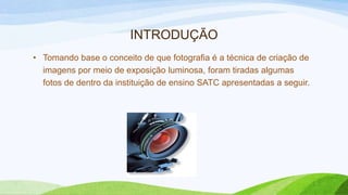 INTRODUÇÃO
• Tomando base o conceito de que fotografia é a técnica de criação de
imagens por meio de exposição luminosa, foram tiradas algumas
fotos de dentro da instituição de ensino SATC apresentadas a seguir.
 