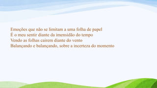 Emoções que não se limitam a uma folha de papel
É o meu sentir diante da imensidão do tempo
Vendo as folhas cairem diante do vento
Balançando e balançando, sobre a incerteza do momento
 