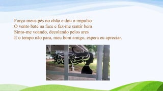 Forço meus pés no chão e dou o impulso
O vento bate na face e faz-me sentir bem
Sinto-me voando, decolando pelos ares
E o tempo não para, meu bom amigo, espera eu apreciar.
 