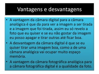 Vantagens e desvantagens
• A vantagem da câmara digital para a câmara
analógica é que da para ver a imagem a ser tirada
e a imagem que foi tirada, assim eu só revelo a
foto que eu quiser e se eu não gostar da imagem
eu posso apagar e tirar outras até ficar boa.
• A desvantagem da câmara digital é que se eu
quiser tirar uma imagem boa, como a de uma
câmara analógica vai ocupar muito espaço
memória.
• A vantagem da câmara fotográfica analógica para
a câmara fotográfica digital é a qualidade da foto.
 