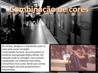 Os artistas, designers e arquitectos usam as
cores para causar situações
na percepção humana. As cores podem se
combinar para geração destes efeitos. Por
exemplo, pode se conseguir, com correcta
combinação, um ambiente mais calmo,
uma pintura mais suave, desde que usemos
percentagens de cores proporcionais e
relacionadas.
 